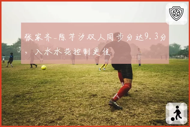 张家齐_陈芋汐双人同步分达9.3分,入水水花控制更佳