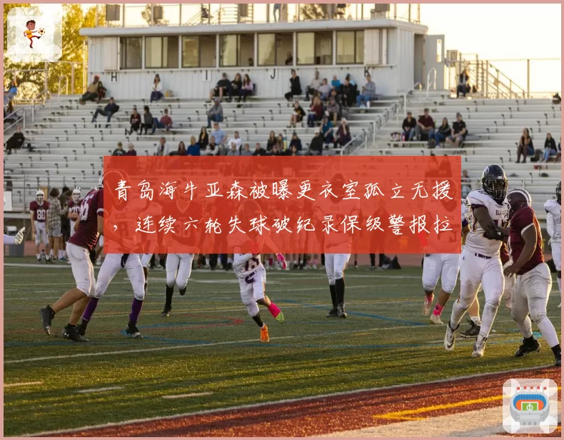 青岛海牛亚森被曝更衣室孤立无援，连续六轮失球破纪录保级警报拉响！