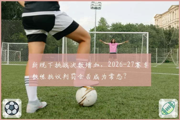 新规下挑战次数增加，2026-27赛季教练抗议判罚会否成为常态？