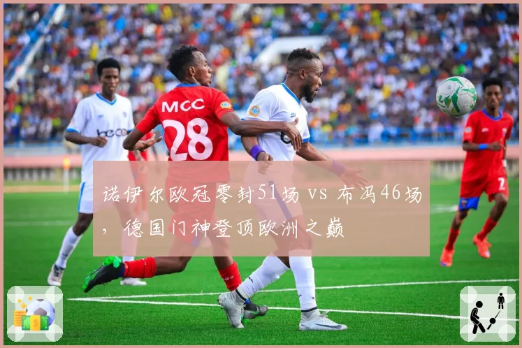 诺伊尔欧冠零封51场 vs 布冯46场，德国门神登顶欧洲之巅