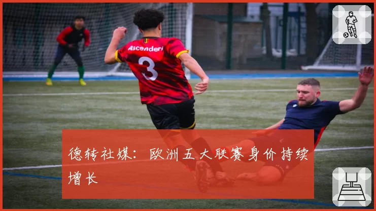 德转社媒：欧洲五大联赛身价持续增长