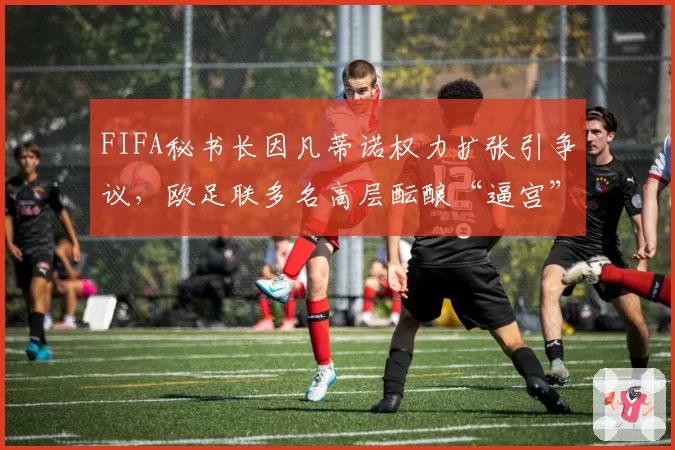 FIFA秘书长因凡蒂诺权力扩张引争议,欧足联多名高层酝酿“逼宫”