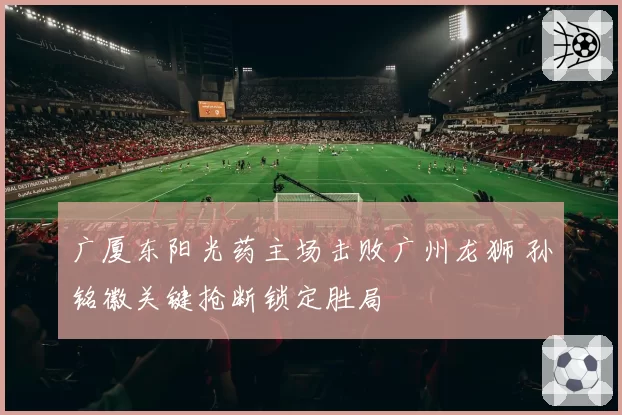 广厦东阳光药主场击败广州龙狮 孙铭徽关键抢断锁定胜局