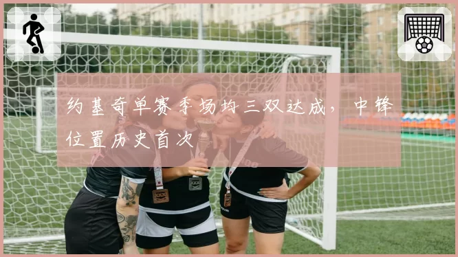 约基奇单赛季场均三双达成,中锋位置历史首次