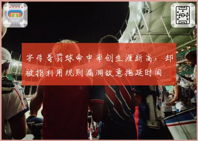 字母哥罚球命中率创生涯新高,却被指利用规则漏洞故意拖延时间