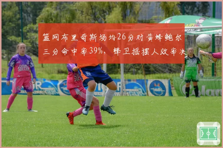 篮网布里奇斯场均26分对黄蜂鲍尔三分命中率39%，锋卫摇摆人效率决定附加赛资格