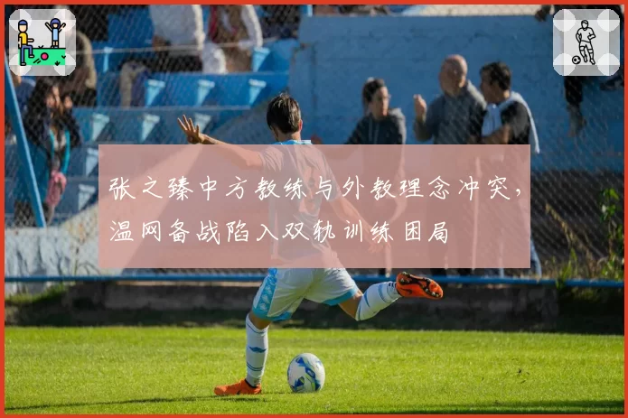 张之臻中方教练与外教理念冲突,温网备战陷入双轨训练困局