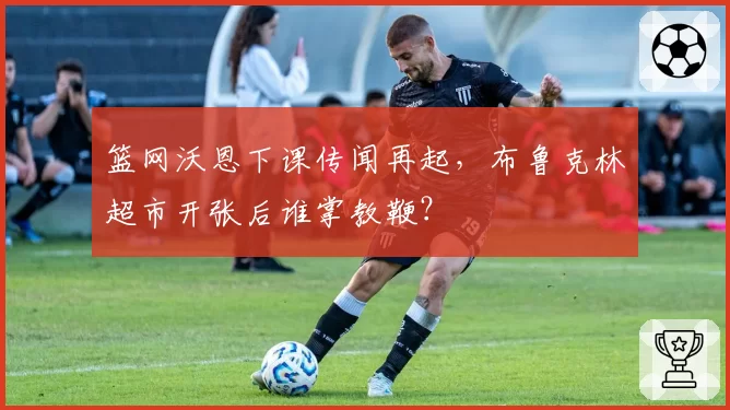 篮网沃恩下课传闻再起，布鲁克林超市开张后谁掌教鞭？