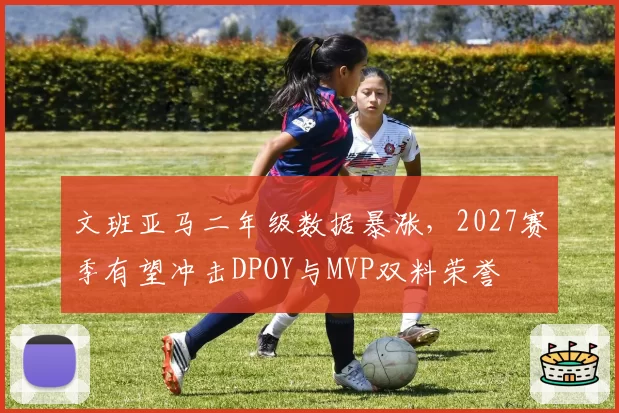 文班亚马二年级数据暴涨，2027赛季有望冲击DPOY与MVP双料荣誉