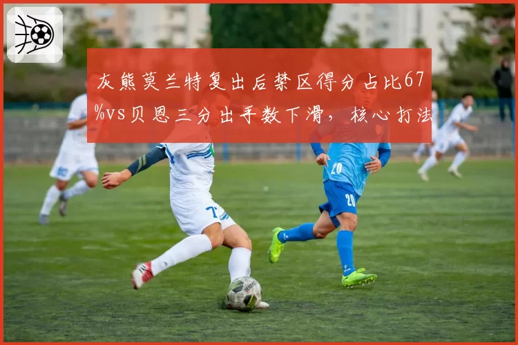 灰熊莫兰特复出后禁区得分占比67%vs贝恩三分出手数下滑，核心打法冲突如何平衡