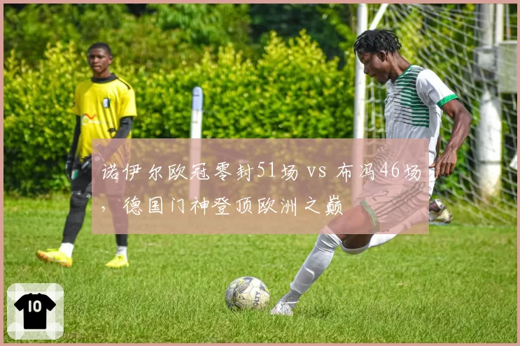 诺伊尔欧冠零封51场 vs 布冯46场，德国门神登顶欧洲之巅