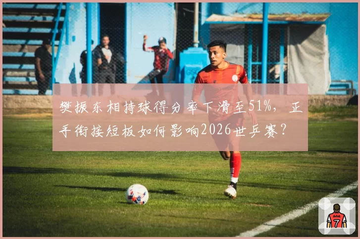 樊振东相持球得分率下滑至51%，正手衔接短板如何影响2026世乒赛？