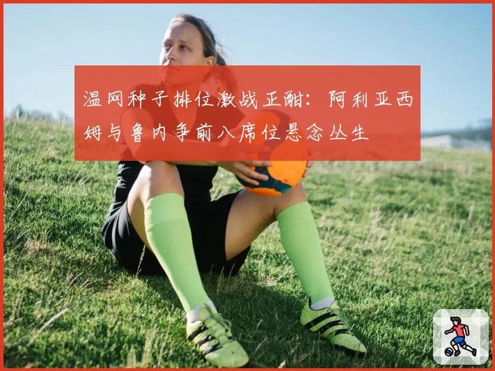 温网种子排位激战正酣：阿利亚西姆与鲁内争前八席位悬念丛生