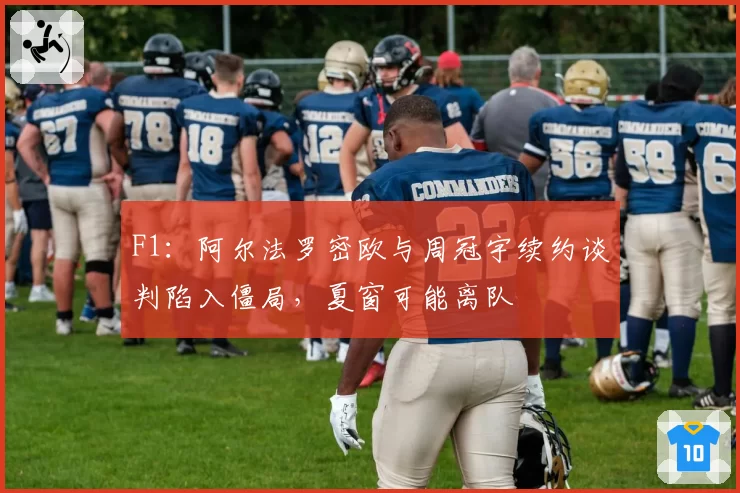 F1：阿尔法罗密欧与周冠宇续约谈判陷入僵局，夏窗可能离队