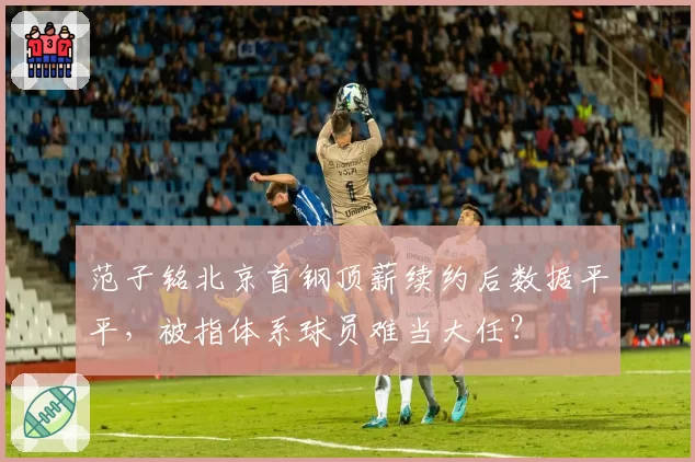 范子铭北京首钢顶薪续约后数据平平，被指体系球员难当大任？