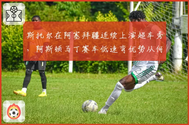 斯托尔在阿塞拜疆连续上演超车秀,阿斯顿马丁赛车低速弯优势从何而来?