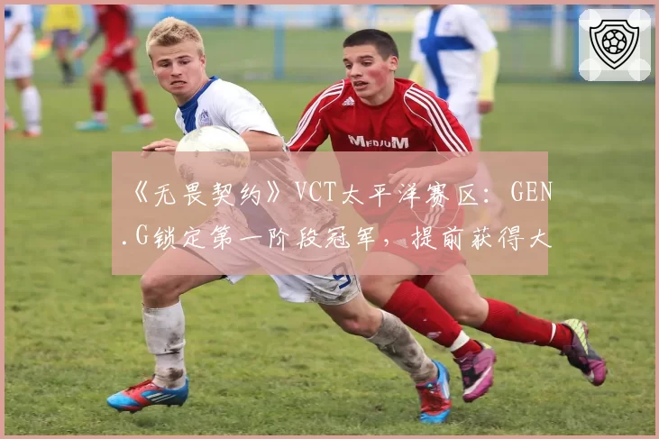 《无畏契约》VCT太平洋赛区：GEN.G锁定第一阶段冠军，提前获得大师赛席位