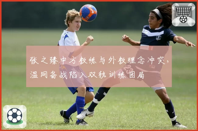 张之臻中方教练与外教理念冲突,温网备战陷入双轨训练困局