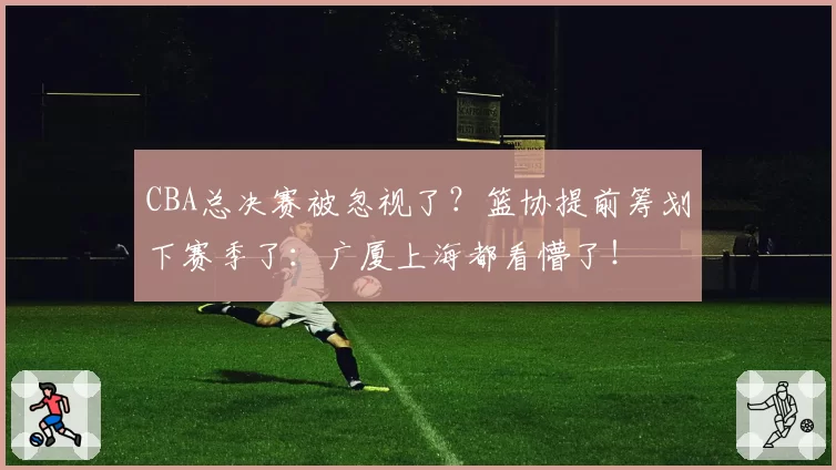 CBA总决赛被忽视了？篮协提前筹划下赛季了：广厦上海都看懵了！
