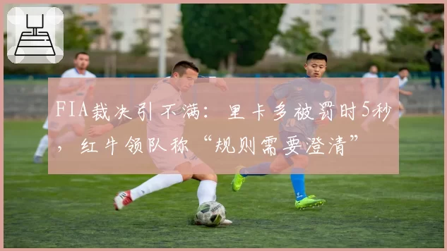 FIA裁决引不满:里卡多被罚时5秒,红牛领队称“规则需要澄清”