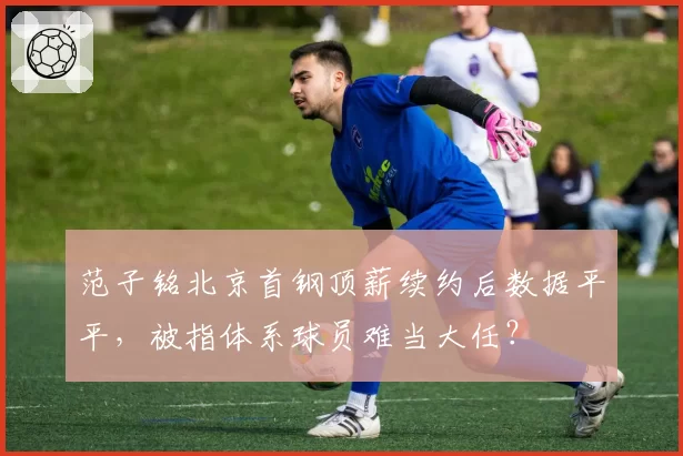 范子铭北京首钢顶薪续约后数据平平，被指体系球员难当大任？