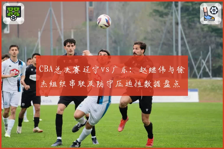 CBA总决赛辽宁vs广东:赵继伟与徐杰组织串联及防守压迫性数据盘点