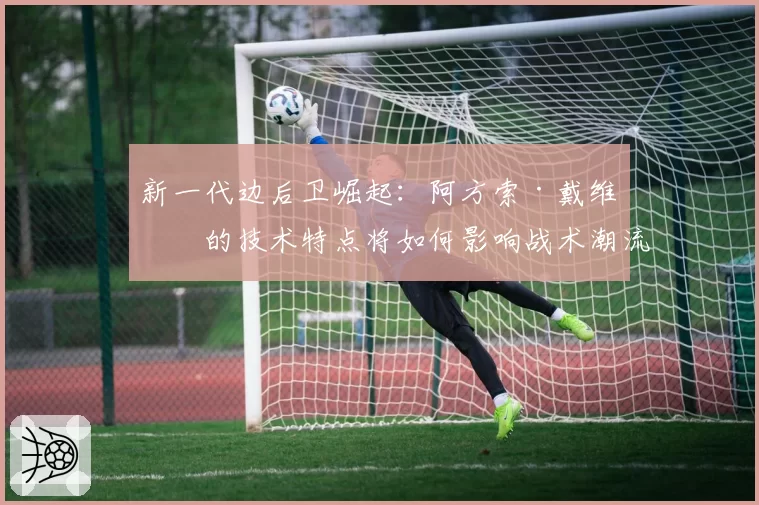 新一代边后卫崛起：阿方索·戴维斯的技术特点将如何影响战术潮流？