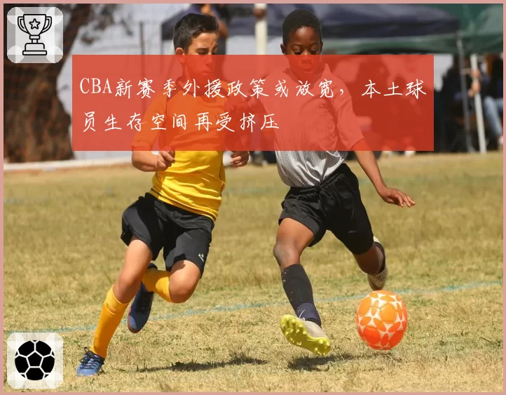 CBA新赛季外援政策或放宽，本土球员生存空间再受挤压