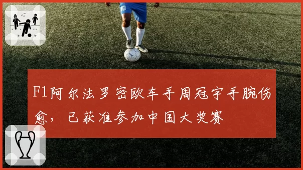 F1阿尔法罗密欧车手周冠宇手腕伤愈，已获准参加中国大奖赛
