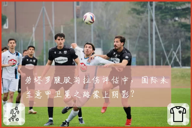 劳塔罗腹股沟拉伤评估中，国际米兰意甲卫冕之路蒙上阴影？