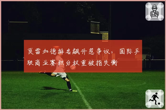 莫雷加德排名飙升惹争议，国际乒联商业赛积分权重被指失衡