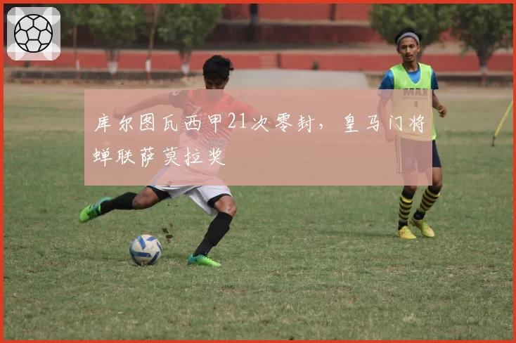库尔图瓦西甲21次零封，皇马门将蝉联萨莫拉奖