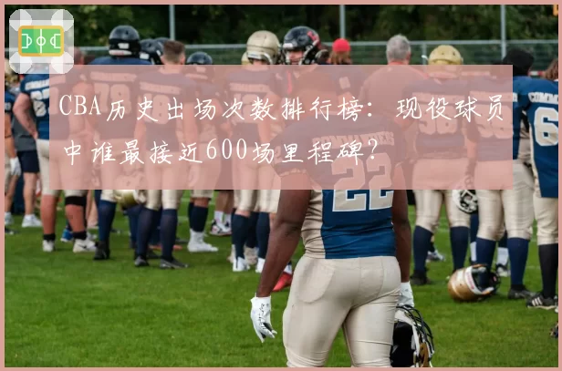 CBA历史出场次数排行榜:现役球员中谁最接近600场里程碑?