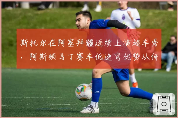 斯托尔在阿塞拜疆连续上演超车秀,阿斯顿马丁赛车低速弯优势从何而来?