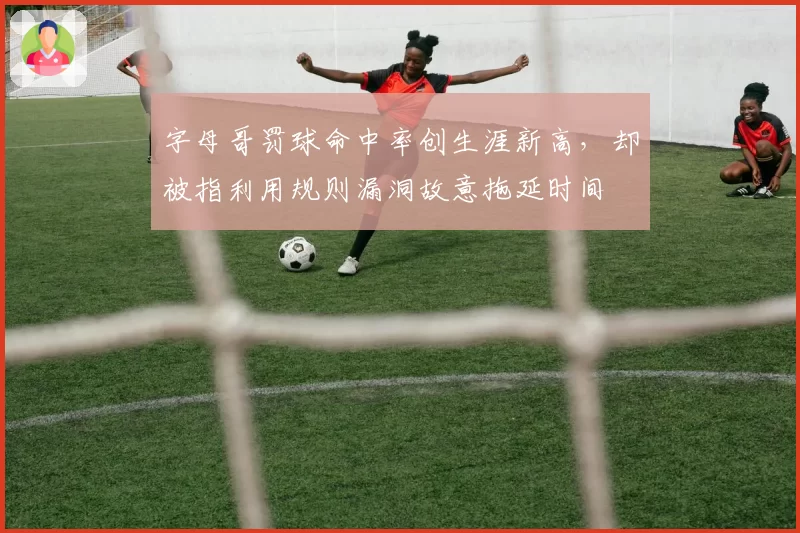 字母哥罚球命中率创生涯新高,却被指利用规则漏洞故意拖延时间