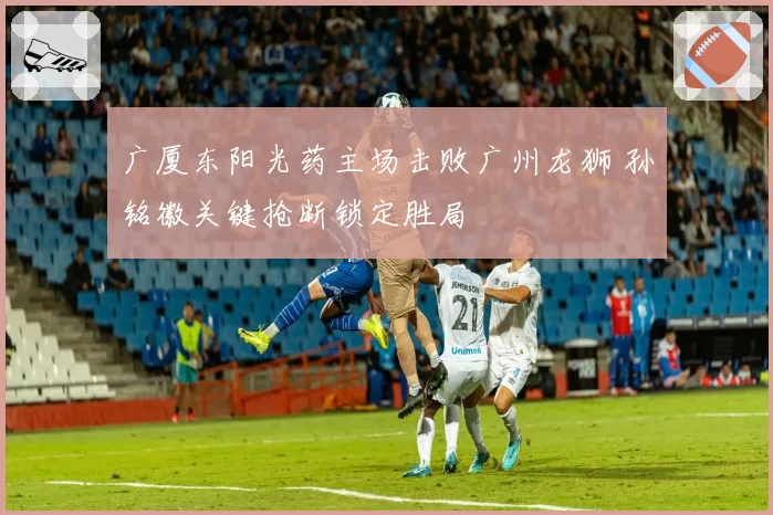 广厦东阳光药主场击败广州龙狮 孙铭徽关键抢断锁定胜局