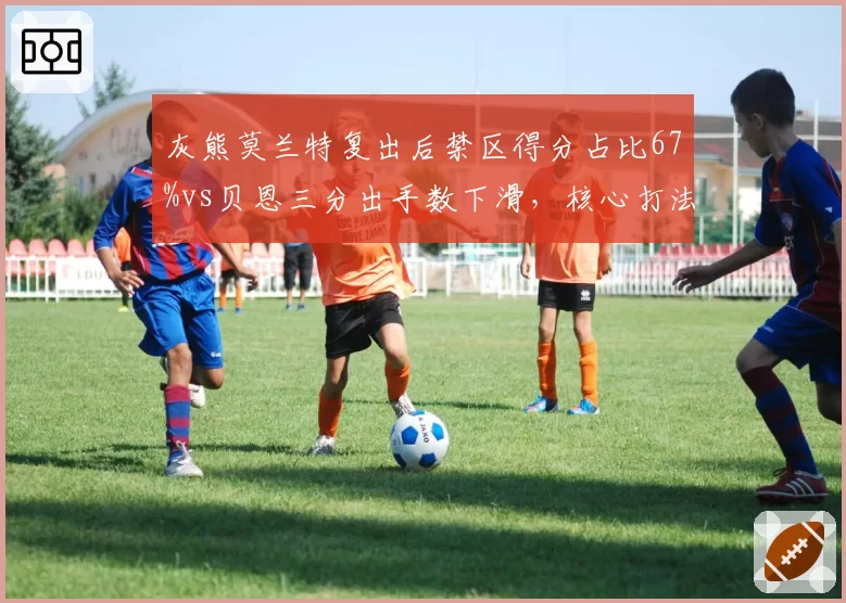 灰熊莫兰特复出后禁区得分占比67%vs贝恩三分出手数下滑，核心打法冲突如何平衡