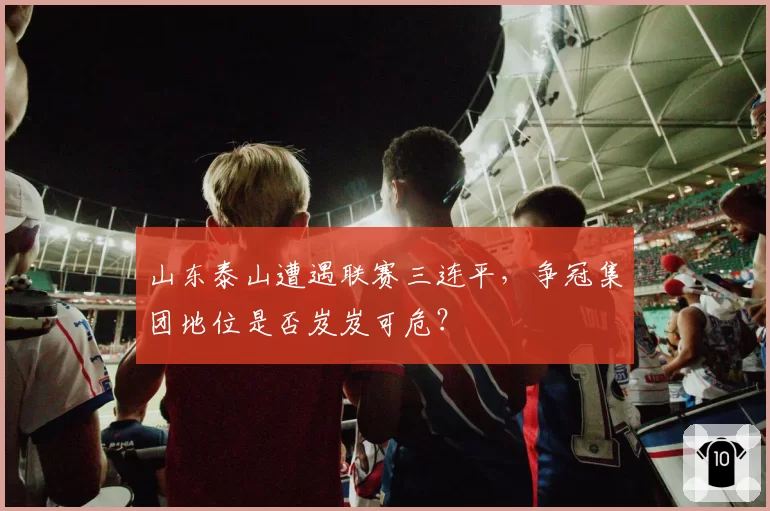 山东泰山遭遇联赛三连平，争冠集团地位是否岌岌可危？