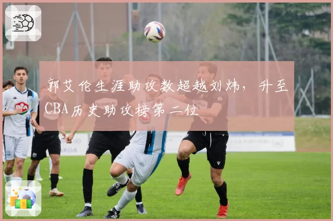 郭艾伦生涯助攻数超越刘炜，升至CBA历史助攻榜第二位