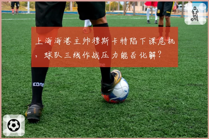 上海海港主帅穆斯卡特陷下课危机，球队三线作战压力能否化解？