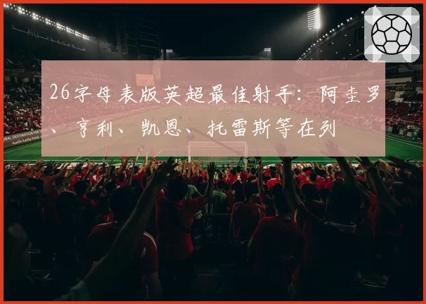 26字母表版英超最佳射手：阿圭罗、亨利、凯恩、托雷斯等在列