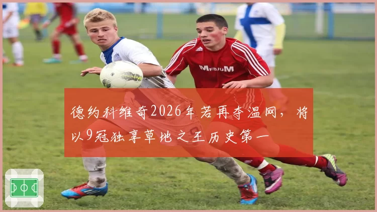 德约科维奇2026年若再夺温网，将以9冠独享草地之王历史第一