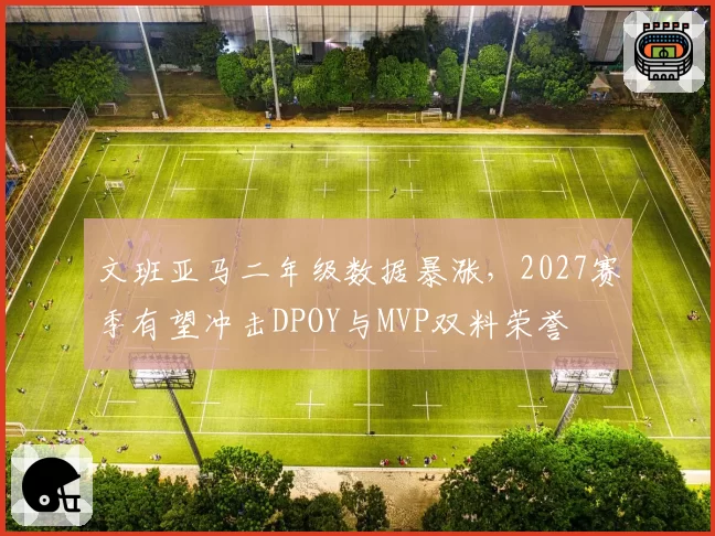 文班亚马二年级数据暴涨，2027赛季有望冲击DPOY与MVP双料荣誉