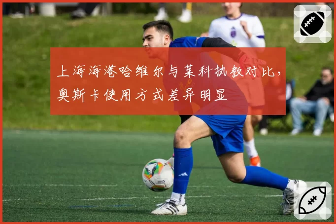 上海海港哈维尔与莱科执教对比,奥斯卡使用方式差异明显