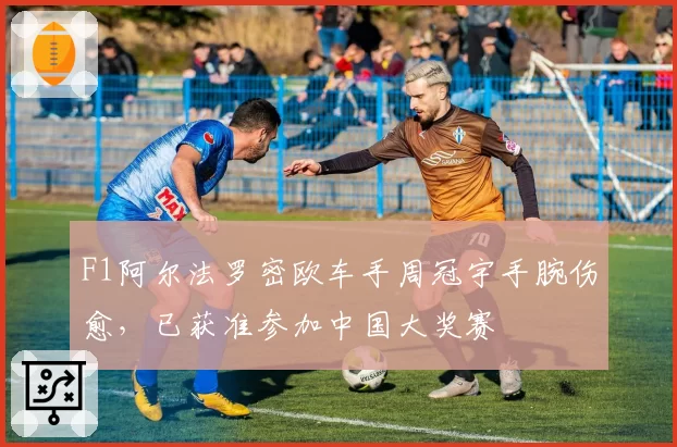 F1阿尔法罗密欧车手周冠宇手腕伤愈，已获准参加中国大奖赛