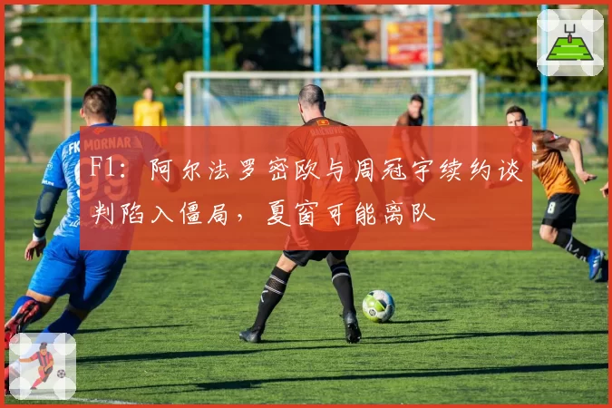 F1:阿尔法罗密欧与周冠宇续约谈判陷入僵局,夏窗可能离队